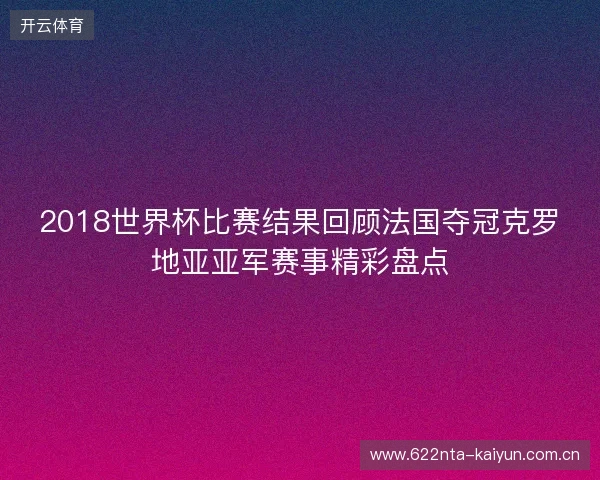 2018世界杯比赛结果回顾法国夺冠克罗地亚亚军赛事精彩盘点
